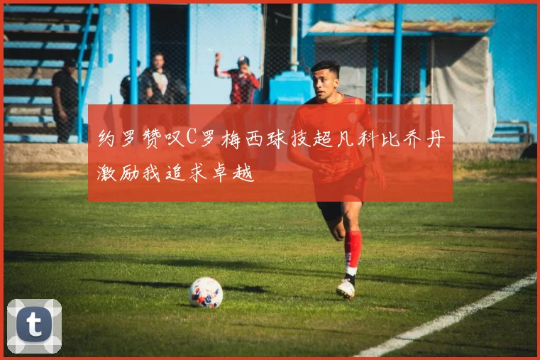 约罗赞叹C罗梅西球技超凡科比乔丹激励我追求卓越