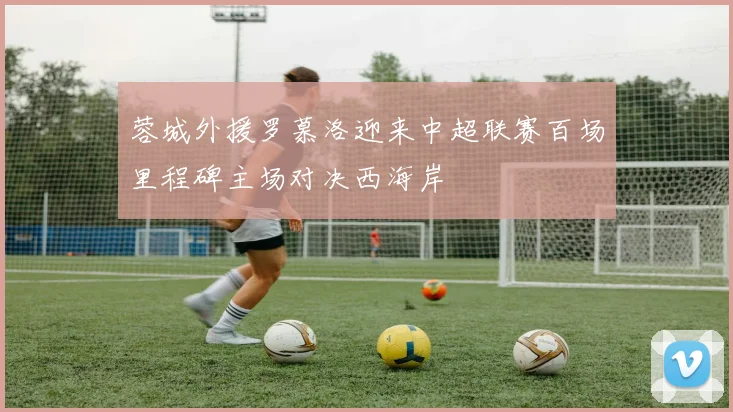 蓉城外援罗慕洛迎来中超联赛百场里程碑主场对决西海岸