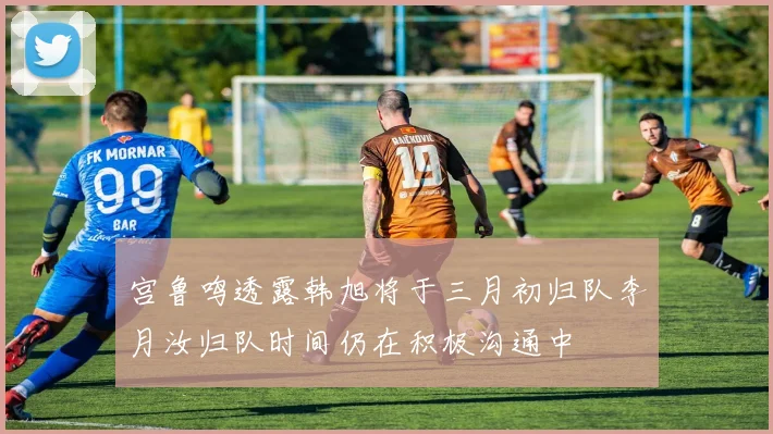 宫鲁鸣透露韩旭将于三月初归队李月汝归队时间仍在积极沟通中