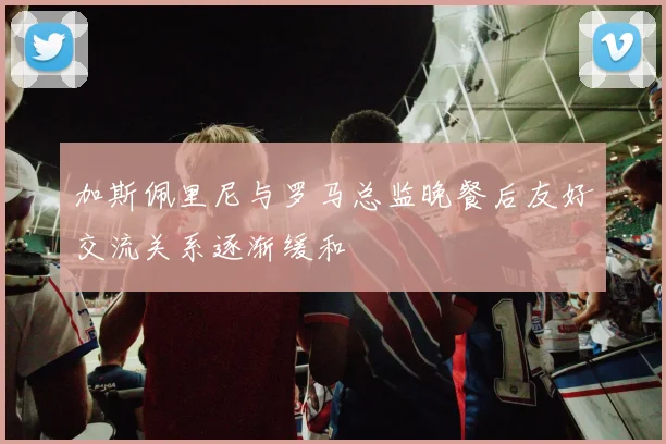 加斯佩里尼与罗马总监晚餐后友好交流关系逐渐缓和
