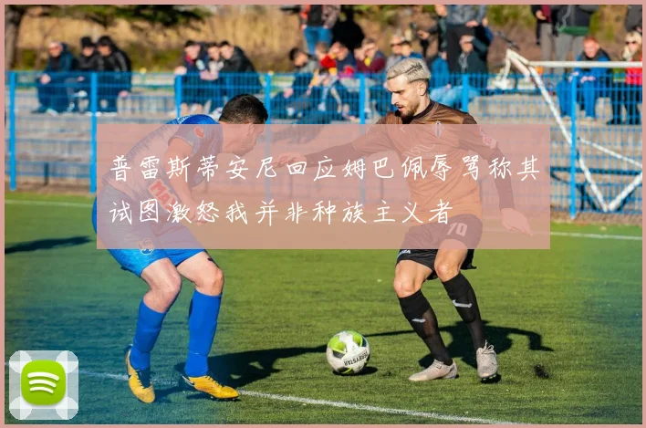 普雷斯蒂安尼回应姆巴佩辱骂称其试图激怒我并非种族主义者