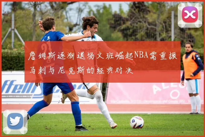 詹姆斯逐渐退场文班崛起NBA需重振马刺与尼克斯的经典对决