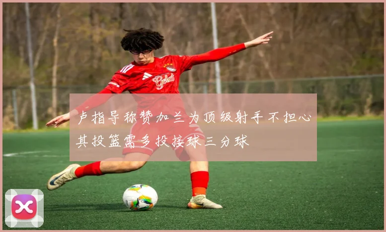 卢指导称赞加兰为顶级射手不担心其投篮需多投接球三分球
