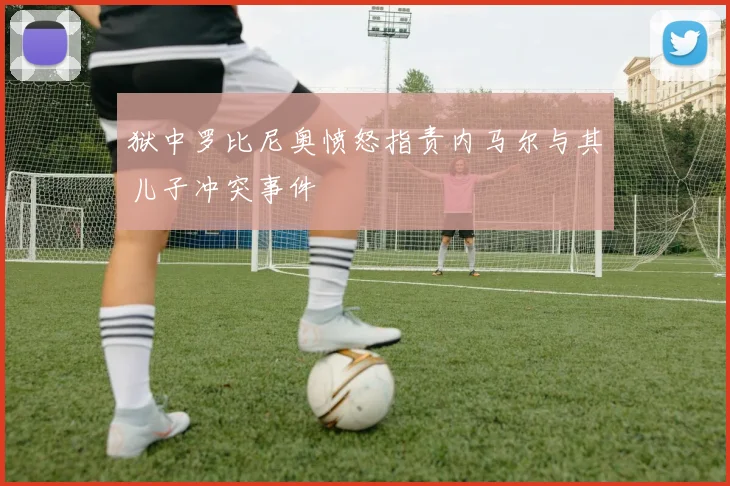 狱中罗比尼奥愤怒指责内马尔与其儿子冲突事件