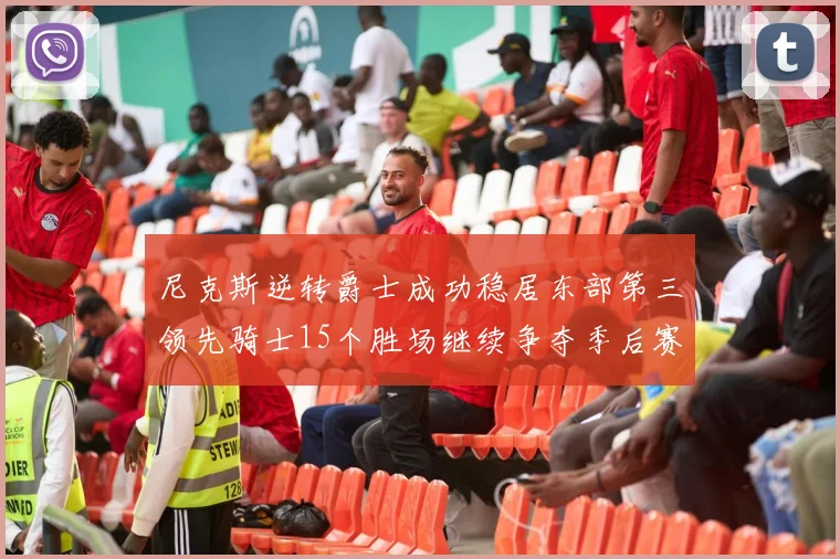 尼克斯逆转爵士成功稳居东部第三领先骑士15个胜场继续争夺季后赛优势
