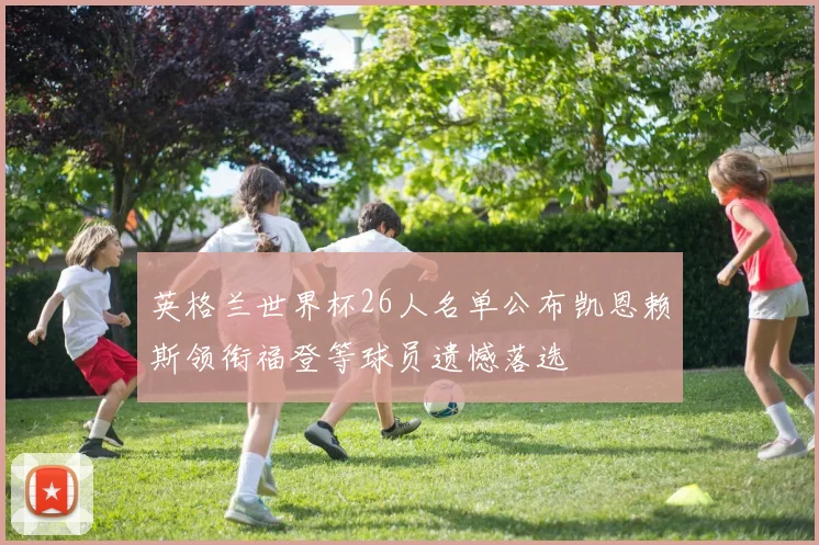 英格兰世界杯26人名单公布凯恩赖斯领衔福登等球员遗憾落选