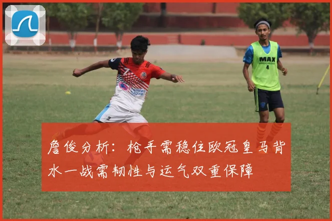 詹俊分析：枪手需稳住欧冠皇马背水一战需韧性与运气双重保障