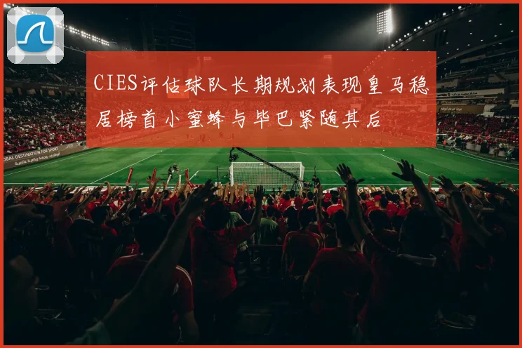 CIES评估球队长期规划表现皇马稳居榜首小蜜蜂与毕巴紧随其后