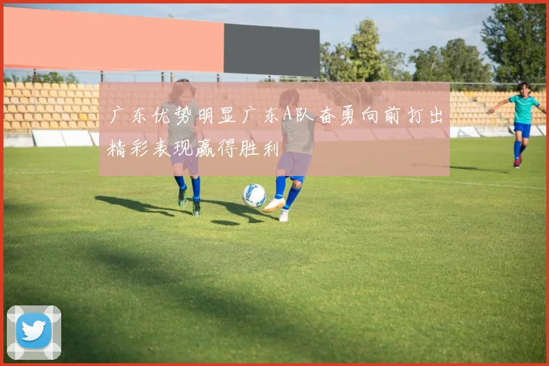 广东优势明显广东A队奋勇向前打出精彩表现赢得胜利