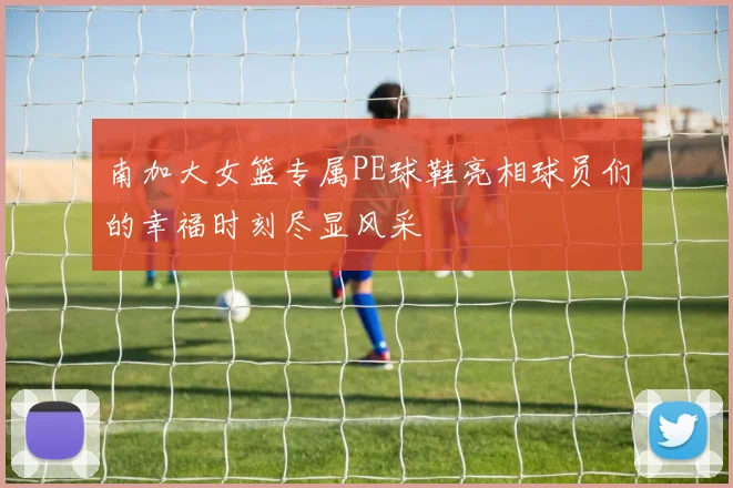 南加大女篮专属PE球鞋亮相球员们的幸福时刻尽显风采