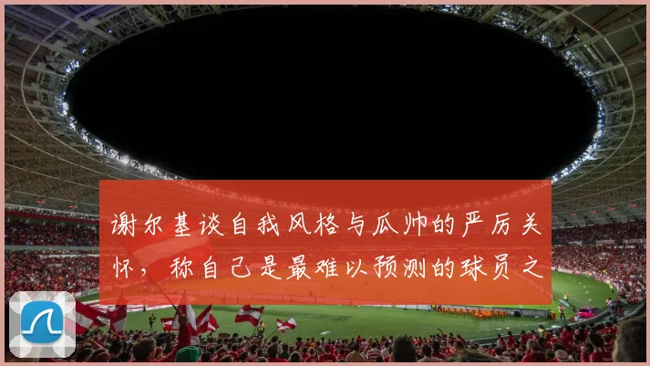 谢尔基谈自我风格与瓜帅的严厉关怀，称自己是最难以预测的球员之一