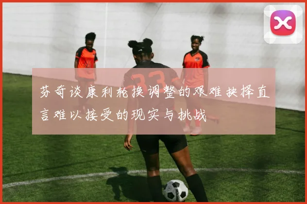芬奇谈康利轮换调整的艰难抉择直言难以接受的现实与挑战