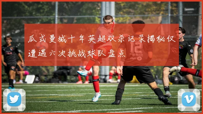瓜式曼城十年英超双杀记录揭秘仅遭遇六次挑战球队盘点