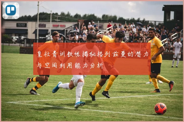 皇社青训教练揭秘格列兹曼的潜力与空间利用能力分析