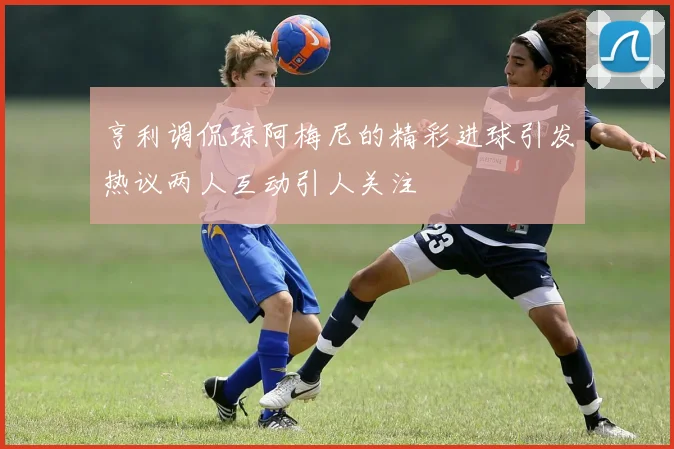 亨利调侃琼阿梅尼的精彩进球引发热议两人互动引人关注