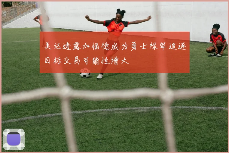 美记透露加福德成为勇士绿军追逐目标交易可能性增大