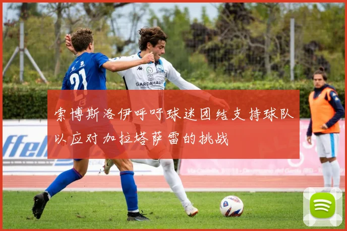 索博斯洛伊呼吁球迷团结支持球队以应对加拉塔萨雷的挑战