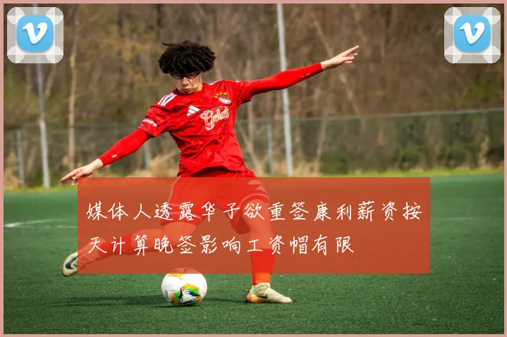 媒体人透露华子欲重签康利薪资按天计算晚签影响工资帽有限